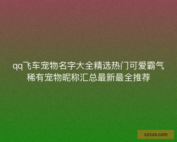 qq飞车宠物名字大全精选热门可爱霸气稀有宠物昵称汇总最新最全推荐