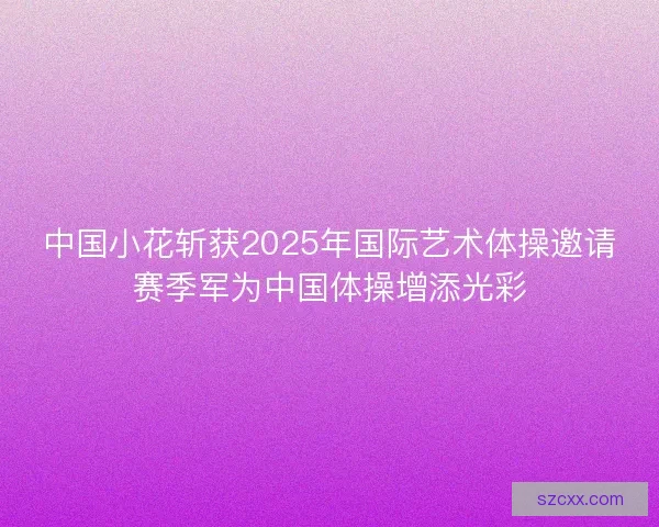 中国小花斩获2025年国际艺术体操邀请赛季军为中国体操增添光彩